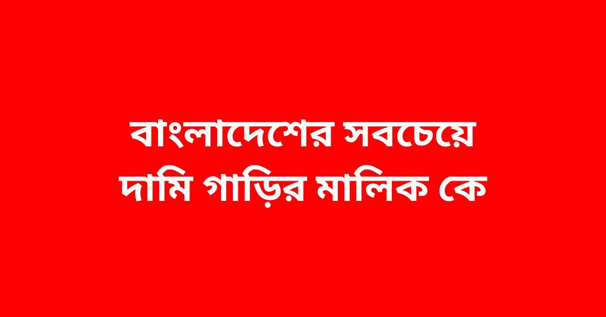 বাংলাদেশের সবচেয়ে দামি গাড়ির মালিক কে